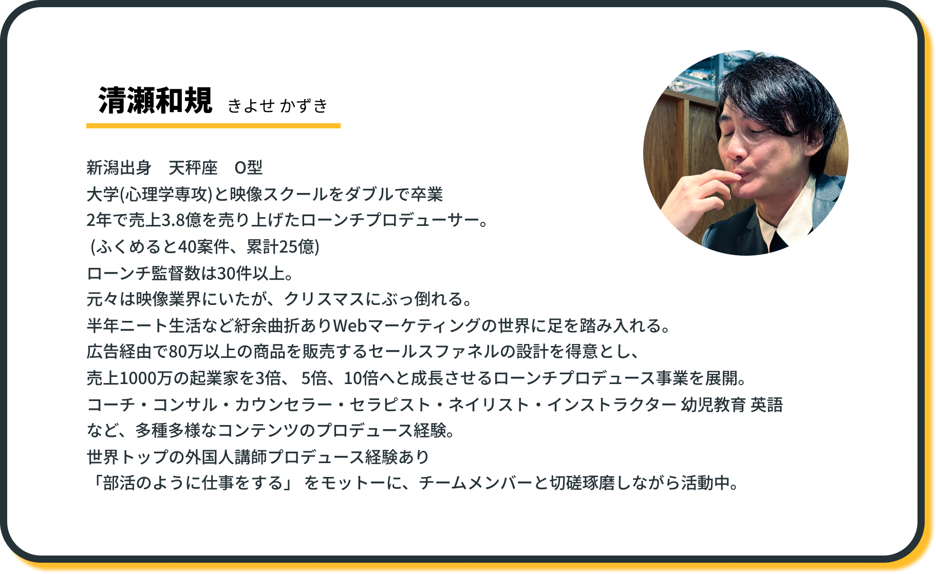 清瀬和規(きよせ かずき)
新潟出身 天秤座 O型
大学(心理学専攻)と映像スクールをダブルで卒業
2年で売上3.8億を売り上げたローンチプロデューサー。
(ふくめると40案件、累計25億)
ローンチ監督数は30件以上。
元々は映像業界にいたが、クリスマスにぶっ倒れる。
半年ニート生活など紆余曲折ありWebマーケティングの世界に足を踏み入れる。
広告経由で80万以上の商品を販売するセールスファネルの設計を得意とし、
売上1000万の起業家を3倍、 5倍、10倍へと成長させるローンチプロデュース事業を展開。
コーチ・コンサル・カウンセラー・セラピスト・ネイリスト・インストラクター 幼児教育 英語など、多種多様なコンテンツのプロデュース経験。
世界トップの外国人講師プロデュース経験あり
「部活のように仕事をする」 をモットーに、チームメンバーと切磋琢磨しながら活動中。