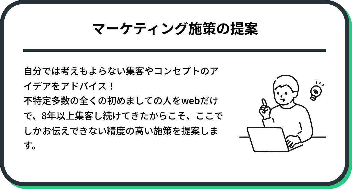 自分では考えもよらない集客やコンセプトのアイデアをアドバイス! 不特定多数の全くの初めましての人をwebだけで、8年以上集客し続けてきたからこそ、ここでしかお伝えできない精度の高い施策を提案します。
