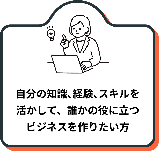 自分の知識、経験、スキルを 活かして、誰かの役に立つ ビジネスを作りたい方