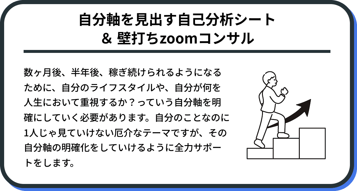 数ヶ月後、半年後、稼ぎ続けられるようになるために、自分のライフスタイルや、自分が何を人生において重視するか？っていう自分軸を明確にしていく必要があります。自分のことなのに1人じゃ見ていけない厄介なテーマですが、その自分軸の明確化をしていけるように全力サポートをします。